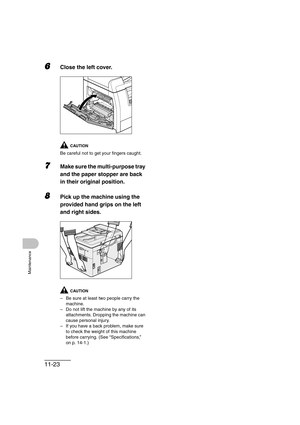 Page 15011-23
Maintenance
6Close the left cover.
CAUTION
Be careful not to get your fingers caught.
7Make sure the multi-purpose tray 
and the paper stopper are back 
in their original position.
8Pick up the machine using the 
provided hand grips on the left 
and right sides.
CAUTION
– Be sure at least two people carry the 
machine.
– Do not lift the machine by any of its 
attachments. Dropping the machine can 
cause personal injury.
– If you have a back problem, make sure 
to check the weight of this machine...