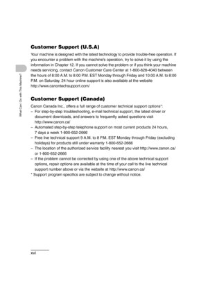 Page 18xvi
What Can I Do with This Machine?
Customer Support (U.S.A)
Your machine is designed with the latest technology to provide trouble-free operation. If 
you encounter a problem with the machine’s operation, try to solve it by using the 
information in Chapter 12. If you cannot solve the problem or if you think your machine 
needs servicing, contact Canon Customer Care Center at 1-800-828-4040 between 
the hours of 8:00 A.M. to 8:00 P.M. EST Monday through Friday and 10:00 A.M. to 8:00 
P.M. on Saturday....