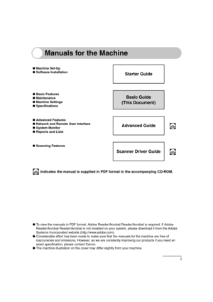 Page 3i
Manuals for the Machine
●Machine Set-Up
●Software Installation
Starter Guide
●Basic Features
●Maintenance
●Machine Settings
●SpecificationsBasic Guide
(This Document)
●Advanced Features
●Network and Remote User Interface
●System Monitor
●Reports and Lists
Advanced Guide
●Scanning Features
Scanner Driver Guide
 Indicates the manual is supplied in PDF format in the accompanying CD-ROM.
●To view the manuals in PDF format, Adobe Reader/Acrobat Reader/Acrobat is required. If Adobe 
Reader/Acrobat...