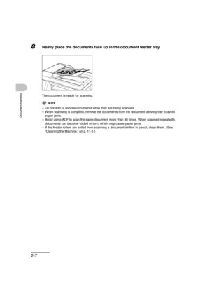 Page 562-7
Document Handling
3Neatly place the documents face up in the document feeder tray.
The document is ready for scanning.
NOTE
– Do not add or remove documents while they are being scanned.
– When scanning is complete, remove the documents from the document delivery tray to avoid 
paper jams.
– Avoid using ADF to scan the same document more than 30 times. When scanned repeatedly, 
documents can become folded or torn, which may cause paper jams.
– If the feeder rollers are soiled from scanning a document...