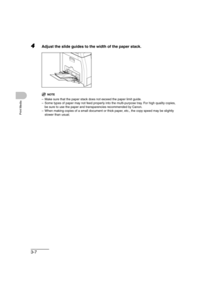 Page 643-7
Print Media
4Adjust the slide guides to the width of the paper stack.
NOTE
– Make sure that the paper stack does not exceed the paper limit guide.
– Some types of paper may not feed properly into the multi-purpose tray. For high quality copies, 
be sure to use the paper and transparencies recommended by Canon.
– When making copies of a small document or thick paper, etc., the copy speed may be slightly 
slower than usual. 