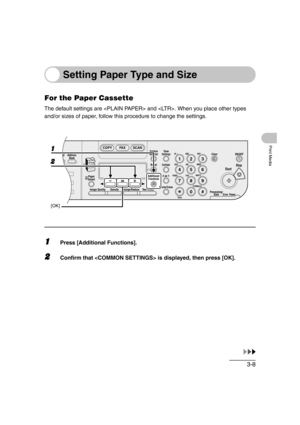 Page 653-8
Print Media
Setting Paper Type and Size
For the Paper Cassette
The default settings are  and . When you place other types 
and/or sizes of paper, follow this procedure to change the settings.
1Press [Additional Functions].
2Confirm that  is displayed, then press [OK].
04
08
2Address
Book
Paper
Select
COPY FAX SCAN
Image Quality Density Enlarge/ReduceOK
Two-SidedSystem
Monitor
View
Settings
Reset CollateGHI
@./
PQRS
To n eJKL ABC
TUVMNODEF
Clear ON/OFF
Stop
Start
Processing/
DataErrorPower
WXYZ...