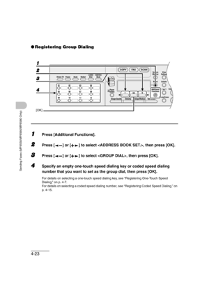 Page 944-23
Sending Faxes (MF6550/MF6560/MF6580 Only)
●Registering Group Dialing
1Press [Additional Functions].
2Press [ ] or [ ] to select , then press [OK].
3Press [ ] or [ ] to select , then press [OK].
4Specify an empty one-touch speed dialing key or coded speed dialing 
number that you want to set as the group dial, then press [OK].
For details on selecting a one-touch speed dialing key, see “Registering One-Touch Speed 
Dialing,” on p. 4-7.
For details on selecting a coded speed dialing number, see...