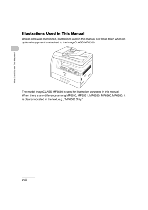 Page 20xviii
What Can I Do with This Machine?
Illustrations Used in This Manual
Unless otherwise mentioned, illustrations used in this manual are those taken when no 
optional equipment is attached to the imageCLASS MF6550.
The model imageCLASS MF6550 is used for illustration purposes in this manual.
When there is any difference among MF6530, MF6531, MF6550, MF6560, MF6580, it 
is clearly indicated in the text, e.g., “MF6580 Only.” 