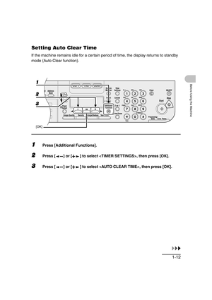 Page 431-12
Before Using the Machine
Setting Auto Clear Time
If the machine remains idle for a certain period of time, the display returns to standby 
mode (Auto Clear function).
1Press [Additional Functions].
2Press [ ] or [ ] to select , then press [OK].
3Press [ ] or [ ] to select , then press [OK].
04
08
2Address
Book
Paper
Select
COPY FAX SCAN
Image Quality Density Enlarge/ReduceOK
Two-SidedSystem
Monitor
View
Settings
Reset CollateGHI
@./
PQRS
To n eJKL ABC
TUVMNODEF
Clear ON/OFF
Stop
Start
Processing/...