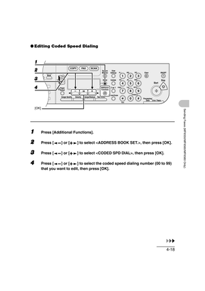 Page 894-18
Sending Faxes (MF6550/MF6560/MF6580 Only)
●Editing Coded Speed Dialing
1Press [Additional Functions].
2Press [ ] or [ ] to select , then press [OK].
3Press [ ] or [ ] to select , then press [OK].
4Press [ ] or [ ] to select the coded speed dialing number (00 to 99) 
that you want to edit, then press [OK].
04
08
2Address
Book
Paper
Select
COPY FAX SCAN
Image Quality Density Enlarge/ReduceOK
Two-SidedSystem
Monitor
View
Settings
Reset CollateGHI
@./
PQRS
To n eJKL ABC
TUVMNODEF
Clear ON/OFF
Stop...