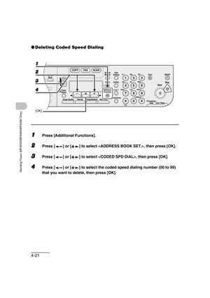 Page 924-21
Sending Faxes (MF6550/MF6560/MF6580 Only)
●Deleting Coded Speed Dialing
1Press [Additional Functions].
2Press [ ] or [ ] to select , then press [OK].
3Press [ ] or [ ] to select , then press [OK].
4Press [ ] or [ ] to select the coded speed dialing number (00 to 99) 
that you want to delete, then press [OK].
04
08
2Address
Book
Paper
Select
COPY FAX SCAN
Image Quality Density Enlarge/ReduceOK
Two-SidedSystem
Monitor
View
Settings
Reset CollateGHI
@./
PQRS
To n eJKL ABC
TUVMNODEF
Clear ON/OFF
Stop...