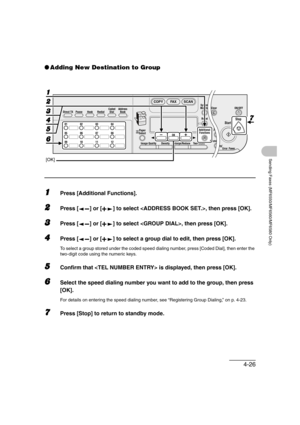 Page 974-26
Sending Faxes (MF6550/MF6560/MF6580 Only)
●Adding New Destination to Group
1Press [Additional Functions].
2Press [ ] or [ ] to select , then press [OK].
3Press [ ] or [ ] to select , then press [OK].
4Press [ ] or [ ] to select a group dial to edit, then press [OK].
To select a group stored under the coded speed dialing number, press [Coded Dial], then enter the 
two-digit code using the numeric keys.
5Confirm that  is displayed, then press [OK].
6Select the speed dialing number you want to add to...