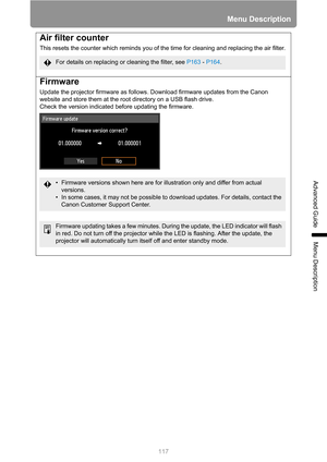 Page 117117
Menu Description
Advanced Guide
Menu Description
Air filter counter
This resets the counter which reminds you of the time for cleaning and replacing the air filter.
Firmware
Update the projector firmware as follows. Download firmware updates from the Canon 
website and store them at the root directory on a USB flash drive.
Check the version indicated before updating the firmware.
For details on replacing or cleaning the filter, see P163 - P164.
• Firmware versions shown here are for illustration only...