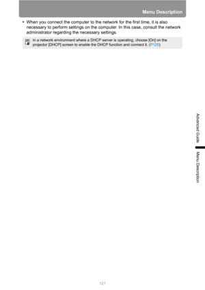Page 121121
Menu Description
Advanced Guide
Menu Description
•When you connect the computer to the network for the first time, it is also 
necessary to perform settings on the computer. In this case, consult the network 
administrator regarding the necessary settings.
In a network environment where a DHCP server is operating, choose [On] on the 
projector [DHCP] screen to enable the DHCP function and connect it. (P125) 