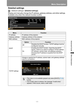 Page 125125
Menu Description
Advanced Guide
Menu Description
Detailed settings
> [Network settings] > [Detailed settings] 
Display and manually change the IP address, gateway address, and other settings. 
Available only when the network function is [On].
MenuFunction
IP address IP address of the projector.
Gateway address Gateway address of the projector.
MAC address MAC address of the projector.
DHCP
TCP/IP settingsChange or specify the IP address, subnet mask, and gateway address 
used for connections....