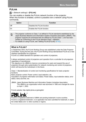 Page 127127
Menu Description
Advanced Guide
Menu Description
PJLink
> [Network settings] > [PJLink]  
You can enable or disable the PJLink network function of the projector.
When this function is enabled, control is possible over a network using PJLink 
commands.
OptionFunction
Off Disables the PJLink function.
On Enables the PJLink function.
• The projector conforms to Class 1 as defined in PJLink standards established by the 
Japan Business Machine and Information System Industries Association (JBMIA). This...