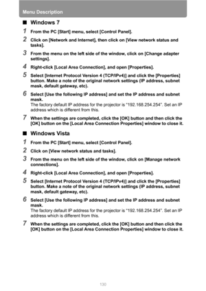 Page 130Menu Description
130
■Windows 7
1From the PC [Start] menu, select [Control Panel].
2Click on [Network and Internet], then click on [View network status and 
tasks].
3From the menu on the left side of the window, click on [Change adapter 
settings].
4Right-click [Local Area Connection], and open [Properties].
5Select [Internet Protocol Version 4 (TCP/IPv4)] and click the [Properties] 
button. Make a note of the original network settings (IP address, subnet 
mask, default gateway, etc).
6Select [Use the...