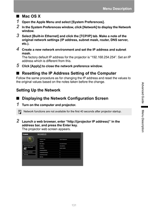 Page 131131
Menu Description
Advanced Guide
Menu Description
■Mac OS X
1Open the Apple Menu and select [System Preferences].
2In the System Preferences window, click [Network] to display the Network 
window.
3Select [Built-in Ethernet] and click the [TCP/IP] tab. Make a note of the 
original network settings (IP address, subnet mask, router, DNS server, 
etc.).
4Create a new network environment and set the IP address and subnet 
mask.
The factory default IP address for the projector is “192.168.254.254”. Set an...