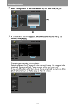 Page 134Menu Description
134
2Enter setting details in the fields shown (1), and then click [OK] (2).
3A confirmation window appears. Check the contents and if they are 
correct, click [Apply].
The settings are applied to the projector.
Selecting [Network] or [Password] in the menu will cause this message to be 
displayed: “Save completed. Please change setting and reconnect.”
If you select functions other than above, “Save completed” is displayed. Click 
[Back to top] to return to the top page of the web...