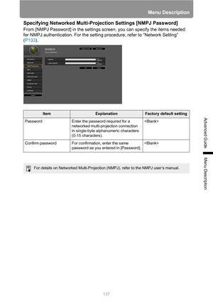 Page 137137
Menu Description
Advanced Guide
Menu Description
Specifying Networked Multi-Projection Settings [NMPJ Password]
From [NMPJ Password] in the settings screen, you can specify the items needed 
for NMPJ authentication. For the setting procedure, refer to “Network Setting” 
(P133).
ItemExplanationFactory default setting
Password Enter the password required for a 
networked multi-projection connection 
in single-byte alphanumeric characters 
(0-15 characters).
Confirm password For confirmation, enter the...