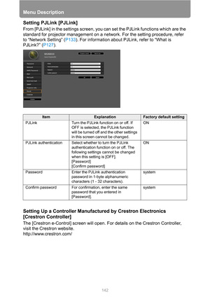 Page 142Menu Description
142
Setting PJLink [PJLink]
From [PJLink] in the settings screen, you can set the PJLink functions which are the 
standard for projector management on a network. For the setting procedure, refer 
to “Network Setting” (P133). For information about PJLink, refer to “What is 
PJLink?” (P127).
Setting Up a Controller Manufactured by Crestron Electronics 
[Crestron Controller]
The [Crestron e-Control] screen will open. For details on the Crestron Controller, 
visit the Crestron website....