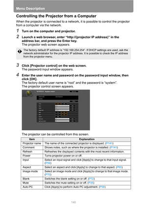 Page 146Menu Description
146
Controlling the Projector from a Computer
When the projector is connected to a network, it is possible to control the projector 
from a computer via the network.
1Turn on the computer and projector.
2Launch a web browser, enter “http://(projector IP address)” in the 
address bar, and press the Enter key.
The projector web screen appears.
3Click [Projector control] on the web screen.
The password input window appears.
4Enter the user name and password on the password input window,...