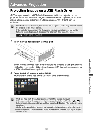 Page 149149
Advanced Guide
Advanced Projection
Advanced Projection
Projecting Images on a USB Flash Drive
JPEG images stored on a USB flash drive connected to the projector can be 
projected as follows. Individual images can be selected for projection, or you can 
project all images in a slideshow. JPEG images up to 10912×8640 can be 
projected.
1Insert the USB flash drive in the USB port.
Either connect the USB flash drive directly to the projector’s USB port or use a 
USB cable to connect a USB multi-card...