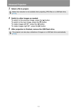 Page 150Advanced Projection
150
3Select a file to project.
4Switch to other images as needed.
To switch to the previous image, press the [ ] button.
To switch to the next image, press the [ ] button.
To rotate images left 90°, press the [ ] button.
To rotate images right 90°, press the [ ] button.
5After projection is finished, remove the USB flash drive.
Motion blur reduction is not available when projecting JPEG files on a USB flash drive. 
(P114)
The projector can also play a slideshow of images on a USB...