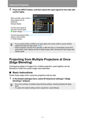 Page 154Advanced Projection
154
5Press the INPUT button, and then select the input signal for the side with 
control rights.
Projecting from Multiple Projectors at Once 
(Edge Blending)
Overlapping edges of images from multiple projectors used together can be 
blended to make the overall image more seamless.
■Basic Instructions
Follow these steps when using two projectors side by side.
1In the [Install settings] menu, select [Professional settings] > [Edge 
blending] > [Adjust].
• If you specify [LAN] or [USB]...