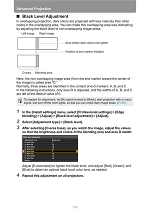 Page 156Advanced Projection
156
■Black Level Adjustment
In overlapping projection, dark colors are projected with less intensity than other 
colors in the overlapping area. You can make this overlapping area less distracting 
by adjusting the black level of non-overlapping image areas.
Here, the non-overlapping image area (from the end marker toward the center of 
the image) is called area “D.”
Normally, three areas are identified in the context of end markers: A, B, and C.
In the following instructions, only...