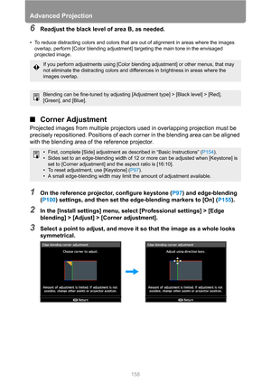 Page 158Advanced Projection
158
6Readjust the black level of area B, as needed.
• To reduce distracting colors and colors that are out of alignment in areas where the images 
overlap, perform [Color blending adjustment] targeting the main tone in the envisaged 
projected image.
■Corner Adjustment
Projected images from multiple projectors used in overlapping projection must be 
precisely repositioned. Positions of each corner in the blending area can be aligned 
with the blending area of the reference projector....