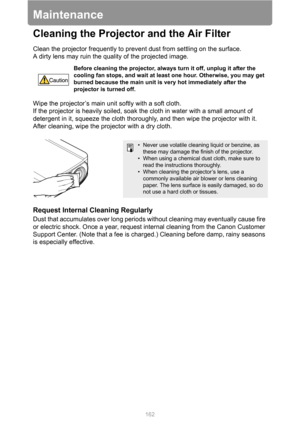 Page 162162
Maintenance
Cleaning the Projector and the Air Filter
Clean the projector frequently to prevent dust from settling on the surface.
A dirty lens may ruin the quality of the projected image.
Wipe the projector’s main unit softly with a soft cloth.
If the projector is heavily soiled, soak the cloth in water with a small amount of 
detergent in it, squeeze the cloth thoroughly, and then wipe the projector with it. 
After cleaning, wipe the projector with a dry cloth.
Request Internal Cleaning Regularly...