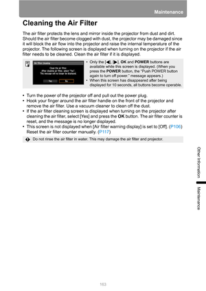 Page 163163
Maintenance
Other Information
Maintenance
Cleaning the Air Filter
The air filter protects the lens and mirror inside the projector from dust and dirt. 
Should the air filter become clogged with dust, the projector may be damaged since 
it will block the air flow into the projector and raise the internal temperature of the 
projector. The following screen is displayed when turning on the projector if the air 
filter needs to be cleaned. Clean the air filter if it is displayed.
•Turn the power of the...
