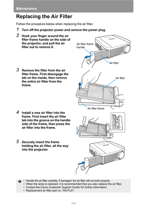 Page 164Maintenance
164
Replacing the Air Filter
Follow the procedure below when replacing the air filter.
1Turn off the projector power and remove the power plug.
2Hook your finger around the air 
filter frame handle on the side of 
the projector, and pull the air 
filter out to remove it.
3Remove the filter from the air 
filter frame. First disengage the 
tab on the inside, then remove 
the entire air filter from the 
frame.
4Install a new air filter into the 
frame. First insert the air filter 
tab into the...