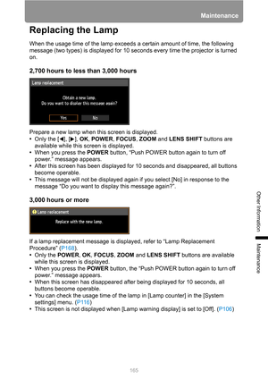 Page 165165
Maintenance
Other Information
Maintenance
Replacing the Lamp
When the usage time of the lamp exceeds a certain amount of time, the following 
message (two types) is displayed for 10 seconds every time the projector is turned 
on.
2,700 hours to less than 3,000 hours
Prepare a new lamp when this screen is displayed.
•Only the [ ], [ ], OK, POWER, FOCUS, ZOOM and LENS SHIFT buttons are 
available while this screen is displayed.
•When you press the POWER button, “Push POWER button again to turn off...