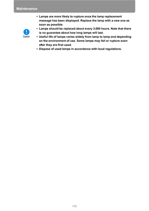 Page 166Maintenance
166 • Lamps are more likely to rupture once the lamp replacement 
message has been displayed. Replace the lamp with a new one as 
soon as possible.
• Lamps should be replaced about every 3,000 hours. Note that there 
is no guarantee about how long lamps will last.
• Useful life of lamps varies widely from lamp to lamp and depending 
on the environment of use. Some lamps may fail or rupture soon 
after they are first used.
• Dispose of used lamps in accordance with local regulations. 