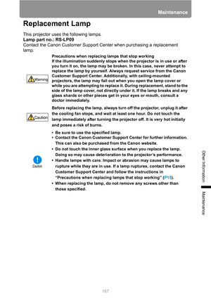 Page 167167
Maintenance
Other Information
Maintenance
Replacement Lamp
This projector uses the following lamps.
Lamp part no.: RS-LP09
Contact the Canon Customer Support Center when purchasing a replacement 
lamp.
Precautions when replacing lamps that stop working
If the illumination suddenly stops when the projector is in use or after 
you turn it on, the lamp may be broken. In this case, never attempt to 
replace the lamp by yourself. Always request service from the Canon 
Customer Support Center....