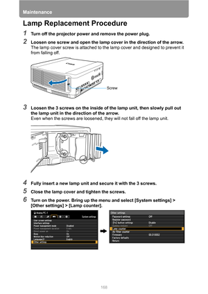 Page 168Maintenance
168
Lamp Replacement Procedure
1Turn off the projector power and remove the power plug.
2Loosen one screw and open the lamp cover in the direction of the arrow.
The lamp cover screw is attached to the lamp cover and designed to prevent it 
from falling off.
3Loosen the 3 screws on the inside of the lamp unit, then slowly pull out 
the lamp unit in the direction of the arrow.
Even when the screws are loosened, they will not fall off the lamp unit.
4Fully insert a new lamp unit and secure it...