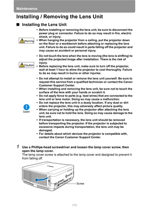 Page 170Maintenance
170
Installing / Removing the Lens Unit
■Installing the Lens Unit
1Use a Phillips-head screwdriver and loosen the lamp cover screw, then 
open the lamp cover.
The lamp cover screw is attached to the lamp cover and designed to prevent it 
from falling off.
• Before installing or removing the lens unit, be sure to disconnect the 
power plug or connector. Failure to do so may result in fire, electric 
shock, or injury.
• When hanging the projector from a ceiling, put the projector down 
on the...