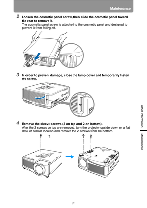 Page 171171
Maintenance
Other Information
Maintenance
2Loosen the cosmetic panel screw, then slide the cosmetic panel toward 
the rear to remove it.
The cosmetic panel screw is attached to the cosmetic panel and designed to 
prevent it from falling off.
3In order to prevent damage, close the lamp cover and temporarily fasten 
the screw.
4Remove the sleeve screws (2 on top and 2 on bottom).
After the 2 screws on top are removed, turn the projector upside down on a flat 
desk or similar location and remove the 2...