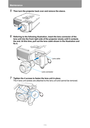 Page 172Maintenance
172
5Then turn the projector back over and remove the sleeve.
6Referring to the following illustration, insert the lens connector of the 
lens unit into the front right side of the projector slowly until it contacts 
the end. At this time, pull out the lens cable shown in the illustration and 
fix it.
7Tighten the 4 screws to fasten the lens unit in place.
The 4 lens unit screws are attached to the lens unit and cannot be removed.
Lens connector
Lens cable 