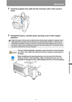 Page 173173
Maintenance
Other Information
Maintenance
8Insert the projector lens cable into the connector until a click sound is 
heard.
9Reinstall the sleeve, cosmetic panel, and lamp cover in their original 
positions.
When the power is first turned on after the lens unit has been installed or replaced, lens 
shift initialization operation will be performed. It will take approximately 1 minute for the 
initialization operation to start up. However, if the lens has been replaced with a lens of 
the same model...