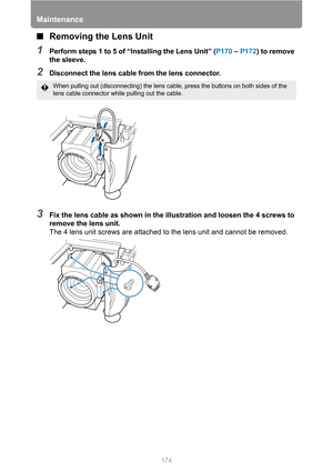 Page 174Maintenance
174
■Removing the Lens Unit
1Perform steps 1 to 5 of “Installing the Lens Unit” (P170 – P172) to remove 
the sleeve.
2Disconnect the lens cable from the lens connector.
3Fix the lens cable as shown in the illustration and loosen the 4 screws to 
remove the lens unit.
The 4 lens unit screws are attached to the lens unit and cannot be removed.
When pulling out (disconnecting) the lens cable, press the buttons on both sides of the 
lens cable connector while pulling out the cable. 