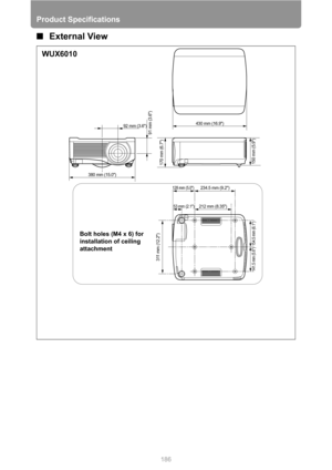 Page 186Product Specifications
186
■External View
53 mm (2.1)
128 mm (5.0)
212 mm (8.35)234.5 mm (9.2) 92 mm (3.6)
91 mm (3.6)
150 mm (5.9)
311 mm (12.2)
154.5 mm (6.1)
141.5 mm (5.6)
170 mm (6.7)
430 mm (16.9)
380 mm (15.0)
WUX6010
Bolt holes (M4 x 6) for 
installation of ceiling 
attachment 