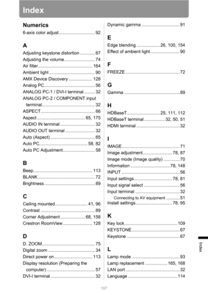 Page 197197
Index
Index
Numerics
6-axis color adjust ............................. 92
A
Adjusting keystone distortion ............ 67
Adjusting the volume......................... 74
Air filter ............................................ 164
Ambient light ..................................... 90
AMX Device Discovery ................... 128
Analog PC ......................................... 56
ANALOG PC-1 / DVI-I terminal ......... 32
ANALOG PC-2 / COMPONENT input...