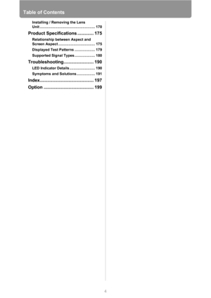 Page 4Table of Contents
4
Installing / Removing the Lens 
Unit ...................................................... 170
Product Specifications ............. 175
Relationship between Aspect and 
Screen Aspect .................................... 175
Displayed Test Patterns .................... 179
Supported Signal Types .................... 180
Troubleshooting........................ 190
LED Indicator Details ......................... 190
Symptoms and Solutions .................. 191...