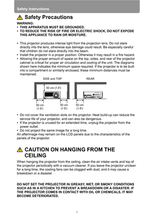 Page 6Safety Instructions
6
Safety Precautions
WARNING:
• THIS APPARATUS MUST BE GROUNDED.
• TO REDUCE THE RISK OF FIRE OR ELECTRIC SHOCK, DO NOT EXPOSE 
THIS APPLIANCE TO RAIN OR MOISTURE.
•This projector produces intense light from the projection lens. Do not stare 
directly into the lens, otherwise eye damage could result. Be especially careful 
that children do not stare directly into the beam.
•Install the projector in a proper position. Otherwise it may result in a fire hazard.
•Allowing the proper...