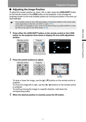 Page 61Projection Procedure
61
Basic Guide
Projection Procedure
■Adjusting the Image Position
To adjust the screen position up, down, left, or right, press the LENS-SHIFT button 
on the remote control or the LENS button on the projector. It can change the 
projected screen to the most suitable position by moving the position of the lens up/
down/left/right.
1Press either the LENS-SHIFT button on the remote control or the LENS 
button on the projector three times to display the lens shift adjustment 
window....