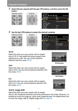 Page 6464
Projection Procedure
3Select [Screen aspect] with the [ ] / [ ] buttons, and then press the OK 
button.
4Use the [ ] / [ ] buttons to select the desired contents.
16:10
Select this when you use a screen with an aspect 
ratio of 16:10. Also select this screen aspect when 
projecting on a wall. You can correct keystone 
distortion with this mode. (P67)
16:9
Select this when you use a screen with an aspect 
ratio of 16:9. You can correct keystone distortion with 
this mode. (P67)
4:3
Select this when you...