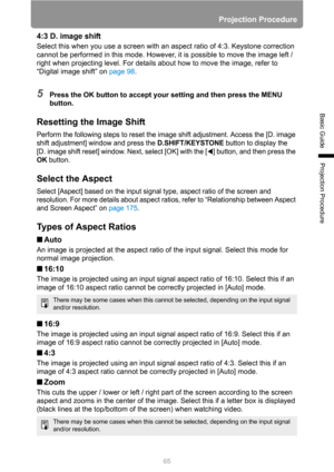 Page 65Projection Procedure
65
Basic Guide
Projection Procedure
4:3 D. image shift
Select this when you use a screen with an aspect ratio of 4:3. Keystone correction 
cannot be performed in this mode. However, it is possible to move the image left / 
right when projecting level. For details about how to move the image, refer to 
“Digital image shift” on page 98.
5Press the OK button to accept your setting and then press the MENU 
button.
Resetting the Image Shift
Perform the following steps to reset the image...