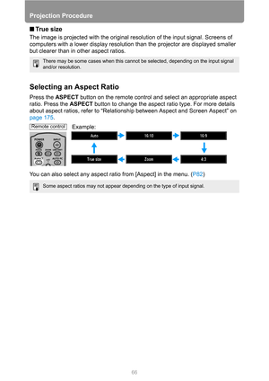 Page 6666
Projection Procedure
■Tr u e  s i z e
The image is projected with the original resolution of the input signal. Screens of 
computers with a lower display resolution than the projector are displayed smaller 
but clearer than in other aspect ratios.
Selecting an Aspect Ratio
Press the ASPECT button on the remote control and select an appropriate aspect 
ratio. Press the ASPECT button to change the aspect ratio type. For more details 
about aspect ratios, refer to “Relationship between Aspect and Screen...