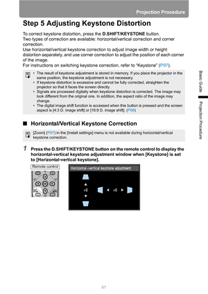 Page 67Projection Procedure
67
Basic Guide
Projection Procedure
Step 5 Adjusting Keystone Distortion
To correct keystone distortion, press the D.SHIFT/KEYSTONE button.
Two types of correction are available: horizontal/vertical correction and corner 
correction.
Use horizontal/vertical keystone correction to adjust image width or height 
distortion separately, and use corner correction to adjust the position of each corner 
of the image.
For instructions on switching keystone correction, refer to “Keystone”...