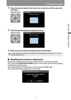 Page 69Projection Procedure
69
Basic Guide
Projection Procedure
2Press the pointer button of the corner for correction, and then press the 
OK button.
3Press the pointer buttons to adjust the corner.
4When you have finished correcting, press the OK button.
■Resetting the Keystone Adjustment
Horizontal-vertical keystone and corner adjustment can be reset as follows.
First, press the D.SHIFT/KEYSTONE button on the remote control twice to display 
the [Keystone reset] window. 
Next, select [OK] with the [ ]...