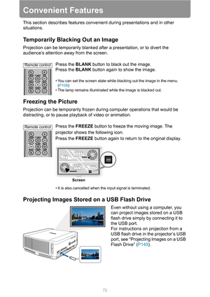 Page 7272
Convenient Features
This section describes features convenient during presentations and in other 
situations.
Temporarily Blacking Out an Image
Projection can be temporarily blanked after a presentation, or to divert the 
audience’s attention away from the screen.
Press the BLANK button to black out the image.
Press the BLANK button again to show the image.
• You can set the screen state while blacking out the image in the menu. 
(P108)
• The lamp remains illuminated while the image is blacked out....